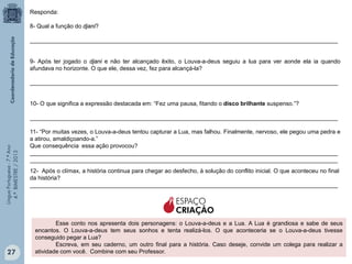 Responda:
8- Qual a função do djani?
_______________________________________________________________________________________________

9- Após ter jogado o djani e não ter alcançado êxito, o Louva-a-deus seguiu a lua para ver aonde ela ia quando
afundava no horizonte. O que ele, dessa vez, fez para alcançá-la?
_______________________________________________________________________________________________

10- O que significa a expressão destacada em: “Fez uma pausa, fitando o disco brilhante suspenso.”?

Língua Portuguesa - 7.º Ano
4.º BIMESTRE / 2013

_______________________________________________________________________________________________

27

11- “Por muitas vezes, o Louva-a-deus tentou capturar a Lua, mas falhou. Finalmente, nervoso, ele pegou uma pedra e
a atirou, amaldiçoando-a.”
Que consequência essa ação provocou?
_______________________________________________________________________________________________
_______________________________________________________________________________________________
12- Após o clímax, a história continua para chegar ao desfecho, à solução do conflito inicial. O que aconteceu no final
da história?
_______________________________________________________________________________________________

ESPAÇO
CRIAÇÃO
Esse conto nos apresenta dois personagens: o Louva-a-deus e a Lua. A Lua é grandiosa e sabe de seus
encantos. O Louva-a-deus tem seus sonhos e tenta realizá-los. O que aconteceria se o Louva-a-deus tivesse
conseguido pegar a Lua?
Escreva, em seu caderno, um outro final para a história. Caso deseje, convide um colega para realizar a
atividade com você. Combine com seu Professor.

 