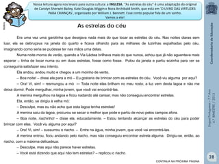 Nossa leitura agora nos levará para outra cultura: a INGLESA. “As estrelas do céu” é uma adaptação do original
de Carolyn Sherwin Bailey, Kate Douglas Wiggin e Nora Archibald Smith, que está em 'O LIVRO DAS VIRTUDES
PARA CRIANÇAS', organizado por William J. Bennett. Esse conto popular fala de um sonho.
Vamos a ele!
Multirio

As estrelas do céu
Era uma vez uma garotinha que desejava nada mais do que tocar as estrelas do céu. Nas noites claras sem

luar, ela se debruçava na janela do quarto e ficava olhando para as milhares de luzinhas espalhadas pelo céu,
imaginando como seria se pudesse ter nas mãos uma delas.
Numa noite morna de verão, quando a Via Láctea brilhava mais do que nunca, achou que já não aguentava mais
esperar – tinha de tocar numa ou em duas estrelas, fosse como fosse. Pulou da janela e partiu sozinha para ver se
conseguiria satisfazer seu intento.
Ela andou, andou muito e chegou a um moinho de vento.
‒ Boa noite! – disse ela para a mó – Eu gostaria de brincar com as estrelas do céu. Você viu alguma por aqui?
deixa dormir. Pode mergulhar, minha jovem, que você vai encontrá-las.
A menina mergulhou na lagoa e ficou nadando até cansar, mas não conseguiu encontrar estrelas.
Ela, então, se dirigiu à velha mó:
‒ Desculpe, mas eu não acho que esta lagoa tenha estrelas!
A menina saiu da lagoa, procurou se secar o melhor que pode e partiu de novo pelos campos afora.
‒ Boa noite, riachinho! – disse ela, educadamente. – Estou tentando alcançar as estrelas do céu para poder
brincar com elas. Você viu alguma por aqui?

Língua Portuguesa – 7.º Ano
4.º BIMESTRE / 2013

‒ Ora! Vi, sim! – resmungou a mó -– Toda noite elas brilham no meu rosto; a luz vem desta lagoa e não me

‒ Ora! Vi, sim! – sussurrou o riacho. – Entre na água, minha jovem, que você vai encontrá-las.
A menina entrou, ficou andando pelo riacho, mas não conseguiu encontrar estrela alguma. Dirigiu-se, então, ao
riacho, com a máxima delicadeza:
‒ Desculpe, mas aqui não parece haver estrelas.
‒ Você está dizendo que aqui não tem estrelas? – replicou o riacho.

28
CONTINUA NA PRÓXIMA PÁGINA

 