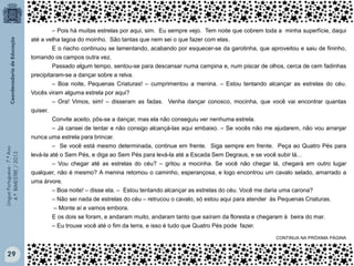 Língua Portuguesa - 7.º Ano
4.º BIMESTRE / 2013

‒ Pois há muitas estrelas por aqui, sim. Eu sempre vejo. Tem noite que cobrem toda a minha superfície, daqui
até a velha lagoa do moinho. São tantas que nem sei o que fazer com elas.
E o riacho continuou se lamentando, acabando por esquecer-se da garotinha, que aproveitou e saiu de fininho,
tomando os campos outra vez.
Passado algum tempo, sentou-se para descansar numa campina e, num piscar de olhos, cerca de cem fadinhas
precipitaram-se a dançar sobre a relva.
‒ Boa noite, Pequenas Criaturas! – cumprimentou a menina. – Estou tentando alcançar as estrelas do céu.
Vocês viram alguma estrela por aqui?
‒ Ora! Vimos, sim! – disseram as fadas. Venha dançar conosco, mocinha, que você vai encontrar quantas
quiser.
Convite aceito, pôs-se a dançar, mas ela não conseguiu ver nenhuma estrela.
‒ Já cansei de tentar e não consigo alcançá-las aqui embaixo. ‒ Se vocês não me ajudarem, não vou arranjar
nunca uma estrela para brincar.
‒ Se você está mesmo determinada, continue em frente. Siga sempre em frente. Peça ao Quatro Pés para
levá-la até o Sem Pés, e diga ao Sem Pés para levá-la até a Escada Sem Degraus, e se você subir lá...
‒ Vou chegar até as estrelas do céu? – gritou a mocinha. Se você não chegar lá, chegará em outro lugar
qualquer, não é mesmo? A menina retomou o caminho, esperançosa, e logo encontrou um cavalo selado, amarrado a
uma árvore.
‒ Boa noite! – disse ela. ‒ Estou tentando alcançar as estrelas do céu. Você me daria uma carona?
‒ Não sei nada de estrelas do céu – retrucou o cavalo, só estou aqui para atender às Pequenas Criaturas.
‒ Monte aí e vamos embora.
E os dois se foram, e andaram muito, andaram tanto que saíram da floresta e chegaram à beira do mar.
‒ Eu trouxe você até o fim da terra, e isso é tudo que Quatro Pés pode fazer.
CONTINUA NA PRÓXIMA PÁGINA

29

 