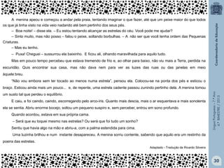 A menina apeou e começou a andar pela praia, tentando imaginar o que fazer, até que um peixe maior do que todos
os que já tinha visto na vida veio nadando até bem pertinho dos seus pés.
‒ Boa noite! – disse ela. – Eu estou tentando alcançar as estrelas do céu. Você pode me ajudar?
‒ Sinto muito, mas não posso – falou o peixe, soltando borbulhas. – A não ser que você tenha ordem das Pequenas
Criaturas.
‒ Mas eu tenho.
‒ Puxa! Cheguei – sussurrou ela baixinho. E ficou ali, olhando maravilhada para aquilo tudo.
Mas em pouco tempo percebeu que estava tremendo de frio e, ao olhar para baixo, não viu mais a Terra, perdida na
escuridão. Quis encontrar sua casa, mas não dava nem para ver as luzes das ruas ou das janelas em meio
àquele breu.
“Não vou embora sem ter tocado ao menos numa estrela”, pensou ela. Colocou-se na ponta dos pés e esticou o

um susto tal que perdeu o equilíbrio.
E caiu, e foi caindo, caindo, escorregando pelo arco-íris. Quanto mais descia, mais o ar esquentava e mais sonolenta
ela se sentia. Abriu enorme bocejo, soltou um pequeno suspiro e, sem perceber, entrou em sono profundo.
Quando acordou, estava em sua própria cama.
‒ Será que eu toquei mesmo nas estrelas? Ou será que foi tudo um sonho?
Sentiu que havia algo na mão e abriu-a, com a palma estendida para cima.

Língua Portuguesa – 7.º Ano
4.º BIMESTRE / 2013

braço. Esticou ainda mais um pouco... e, de repente, uma estrela cadente passou zunindo pertinho dela. A menina tomou

Uma luzinha brilhou e num instante desapareceu. A menina sorriu contente, sabendo que aquilo era um restinho da
poeira das estrelas.
Adaptado - Tradução de Ricardo Silveira

30

 