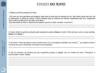ESTUDO DO TEXTO
1- Releia o primeiro parágrafo do texto:
“Era uma vez uma garotinha que desejava nada mais do que tocar as estrelas do céu. Nas noites claras sem luar, ela
se debruçava na janela do quarto e ficava olhando para as milhares de luzinhas espalhadas pelo céu, imaginando
como seria se pudesse ter nas mãos uma delas.”
Que expressão do texto é utilizada para registrar quando os fatos narrados ocorreram?
_______________________________________________________________________________________________
_______________________________________________________________________________________________

Língua Portuguesa - 7.º Ano
4.º BIMESTRE / 2013

2- Qual o efeito de sentido produzido pela repetição da palavra fosse no trecho “tinha de tocar numa ou duas estrelas,
fosse como fosse.”?
_______________________________________________________________________________________________
_______________________________________________________________________________________________

31

3- No trecho “Pulou da janela e partiu sozinha para ver se conseguiria satisfazer seu intento.”, que palavra indica o
momento em que a caminhada é iniciada rumo às estrelas?
_______________________________________________________________________________________________

4- Há um momento da narrativa em que a garotinha começa a dialogar com um moinho de vento. Transcreva a
primeira parte desse diálogo.
_______________________________________________________________________________________________
_______________________________________________________________________________________________
_______________________________________________________________________________________________
_______________________________________________________________________________________________
_______________________________________________________________________________________________

 