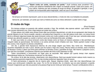 Multirio

“Quem conta um conto, aumenta um ponto.” Você conhece esse provérbio? Os
contos que estamos trabalhando têm origem na tradição popular. Cada povo possui, em
sua cultura, histórias que são contadas ao longo do tempo, de geração a geração, e que
podem ser enriquecidas pela imaginação, cada vez que é recontada...

Há tempos os homens reproduzem, para os seus descendentes, o modo de vida e as tradições do passado.
Vamos ler, por exemplo, um conto que narra a história de como os índios obtiveram o poder sobre o fogo.

Língua Portuguesa - 7.º Ano
4.º BIMESTRE / 2013

O roubo do fogo
(Povo Guarani)
Em tempos antigos os guaranis não sabiam acender o fogo. Na verdade, eles apenas sabiam que existia o fogo,
mas comiam alimentos crus, pois o fogo estava em poder dos urubus.
O fogo estava com estas aves porque foram elas que primeiro descobriram um jeito de se apossarem das brasas da
grande fogueira do sol. Numa ocasião, quando o sol estava bem fraquinho e o dia não estava muito claro, os urubus foram
até lá e retiraram algumas brasas das quais tomavam conta com muito cuidado e zelo. É por isso que somente estas aves
comiam seu alimento assado ou cozido e nenhum outro ser da floresta tinha este privilégio.
É claro que todos os urubus tomavam conta das brasas como se fosse um tesouro precioso e não permitiam que
ninguém delas se aproximasse. Os homens e os outros animais viviam irritados com isso. Todos queriam roubar o fogo
dos urubus, mas ninguém se atrevia a desafiá-los.
Um dia, o grande herói Apopocuva retornou de uma longa viagem que fizera. Seu nome era Nhanderequeí.
Guerreiro respeitado por todo o povo, decidiu que iria roubar o fogo dos urubus. Reuniu todos os animais, aves e homens
da floresta e contou o plano que tinha para enfrentar os temidos urubus, guardiões do fogo. Até mesmo o pequeno cururu,
que não fora convidado, compareceu dizendo que também ele tinha muito interesse no fogo.
Todos concordaram e procuraram um lugar para se esconder. Não sabiam por quanto tempo iriam esperar.
Nhanderequei deitou-se. Permaneceu imóvel por um dia inteiro.
Os urubus, lá do alto das árvores, observaram com desconfiança. Será que aquele homem estava morto mesmo ou
estava apenas querendo enganá-los? Por via das dúvidas preferiram aguardar mais um pouco.
O herói permaneceu o segundo dia do mesmo jeito. Sequer respirava direito para não criar desconfianças nos
urubus que continuavam rodeando seu corpo. Foi no fim do terceiro dia, no entanto, que as aves baixaram a guarda.
Ficavam imaginando que não era possível uma pessoa fingir-se de morta por tanto tempo. Ficavam confabulando entre si.

35
CONTINUA NA PRÓXIMA PÁGINA

 