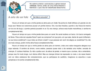 Multirio

No caderno anterior, você estudou o gênero textual
crônicas. Vamos, então, ler uma crônica literária e
relembrar o que a faz ser classificada dessa forma.

A arte de ser feliz

Ser feliz é uma arte?

Houve um tempo em que a minha janela se abria para um chalé. Na ponta do chalé brilhava um grande ovo de
louça azul. Nesse ovo costumava pousar um pombo branco. Ora, nos dias límpidos, quando o céu ficava da mesma
cor do ovo de louça, o pombo parecia pousado no ar. Eu era criança, achava essa ilusão maravilhosa, e sentia-me
completamente feliz.
Houve um tempo em que a minha janela dava para um canal. No canal oscilava um barco. Um barco carregado
Língua Portuguesa - 7.º Ano
4.º BIMESTRE / 2013

de flores. Para onde iam aquelas flores? quem as comprava? em que jarra, em que sala, diante de quem brilhariam,
na sua breve existência? e que mãos as tinham criado? e que pessoas iam sorrir de alegria ao recebê-las? Eu não
era mais criança, porém minha alma ficava completamente feliz.
Houve um tempo em que a minha janela se abria para um terreiro, onde uma vasta mangueira alargava sua
copa redonda. À sombra da árvore, numa esteira, passava quase todo o dia sentada uma mulher, cercada de
crianças. E contava histórias. Eu não a podia ouvir, da altura da janela; e mesmo que a ouvisse, não a entenderia,
porque isso foi muito longe, num idioma difícil. Mas as crianças tinham tal expressão no rosto, e às vezes faziam
com as mãos arabescos tão compreensíveis, que eu participava do auditório, imaginava os assuntos e suas
peripécias e me sentia completamente feliz.

3

 