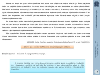 Houve um tempo em que a minha janela se abria sobre uma cidade que parecia feita de giz. Perto da janela
havia um pequeno jardim quase seco. Era numa época de estiagem, de terra esfarelada, e o jardim parecia morto.
Mas todas as manhãs vinha um pobre homem com um balde e, em silêncio, ia atirando com a mão umas gotas de
água sobre as plantas. Não era uma rega: era uma espécie de aspersão ritual, para que o jardim não morresse. E eu
olhava para as plantas, para o homem, para as gotas de água que caíam de seus dedos magros, e meu coração
ficava completamente feliz.
Às vezes abro a janela e encontro o jasmineiro em flor. Outras vezes encontro nuvens espessas. Avisto crianças
que vão para a escola. Pardais que pulam pelo muro. Gatos que abrem e fecham os olhos, sonhando com pardais.
Borboletas brancas, duas a duas, como refletidas no espelho do ar. Tudo está certo, no seu lugar, cumprindo o seu
destino. E eu me sinto completamente feliz.
Mas quando falo dessas pequenas felicidades certas, que estão diante de cada janela, uns dizem que essas
coisas não existem diante das minhas janelas, e outros, finalmente, que é preciso aprender a olhar, para poder

MEIRELES, Cecília. Escolha o seu sonho. Rio de Janeiro, Editora Record. 11ª ed. s/d. FRAGMENTO.

Observe que o narrador fica feliz com as situações e paisagens cotidianas.

Glossário: aspersão – ato ou efeito de aspergir, borrifar ou respingar.

Língua Portuguesa – 7.º Ano
4.º BIMESTRE / 2013

vê-las assim.

A crônica literária traz, como traço marcante, o olhar para o cotidiano, traduzido
em linguagem poética. A vivência da cronista e suas observações sobre a vida
aparecem no trabalho com as palavras, usadas de forma artística, intensificando
emoções.

4

 