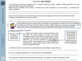 ESTUDO DO TEXTO
1- No decorrer da crônica, percebe-se que o narrador apresenta os fatos, aqueles colhidos pelo olhar, em dois
momentos distintos: passado e presente.
Volte ao texto e sublinhe, com um traço, o momento que marca o passado e, com dois traços, o momento que
marca o presente.
_____________________________________________________________________________________________
_____________________________________________________________________________________________

Multirio

2- Há, em toda a crônica, um sentimento que permanece na percepção do narrador. Que sentimento é esse?
Justifique sua resposta com um trecho do texto.
_____________________________________________________________________________________________
_____________________________________________________________________________________________
Vamos agora pensar um pouco sobre a pontuação. A pontuação de um texto nos dá uma orientação
da leitura que devemos fazer dele. Quem escreve, escolhe, segundo as regras de pontuação, o que
quer dizer, ou seja, a pontuação pode trazer um significado, pode causar um efeito de sentido.

Língua Portuguesa - 7.º Ano
4.º BIMESTRE / 2013

3- Observe a pontuação e responda:
Veja que o início
do trecho é
marcado por
frases curtas.

“Houve um tempo em que a minha janela dava para
um canal. No canal oscilava um barco. Um barco
carregado de flores. Para onde iam aquelas flores? quem
as comprava? em que jarra, em que sala, diante de quem
brilhariam, na sua breve existência? e que mãos as
tinham criado? e que pessoas iam sorrir de alegria ao
recebê-las? Eu não era mais criança, porém minha alma
ficava completamente feliz.”

Você percebeu
que as palavras
estão escritas
em minúsculo,
mesmo vindo
depois do ponto
de interrogação?

a) Retire do trecho um exemplo de uso de pontuação cuja finalidade é perguntar algo.
___________________________________________________________________________________________
b) Por que as palavras aparecem em minúsculo após as interrogações?
___________________________________________________________________________________________

5

c) Para garantir a sequência das duas últimas perguntas, uma palavra é usada. Que palavra é essa?
___________________________________________________________________________________________

 