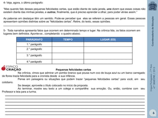 4- Veja, agora, o último parágrafo:
“Mas quando falo dessas pequenas felicidades certas, que estão diante de cada janela, uns dizem que essas coisas não
existem diante das minhas janelas, e outros, finalmente, que é preciso aprender a olhar, para poder vê-las assim.”
As palavras em destaque têm um sentido. Pode-se perceber que elas se referem a pessoas em geral. Essas pessoas
apresentam opiniões distintas sobre as “felicidades certas”. Retire, do texto, essas opiniões.
_________________________________________________________________________________________________
5- Toda narrativa apresenta fatos que ocorrem em determinado tempo e lugar. Na crônica lida, os fatos ocorrem em
lugares bem definidos. Aponte-os , completando o quadro abaixo.
PARÁGRAFO

TEMPO

LUGAR (ES)

1.° parágrafo
2.° parágrafo
3.° parágrafo

ESPAÇO
CRIAÇÃO
Pequenas felicidades certas
Na crônica, vimos que admirar um pombo branco que pousa num ovo de louça azul ou um barco carregado
de flores trazia felicidade para a cronista desde a sua infância.
Pense em paisagens ou situações que podem trazer “pequenas felicidades certas” para você, em seu
cotidiano.
Se desejar, aproveite o título colocado no início da proposta.
Ao terminar, mostre seu texto a um colega e compartilhe sua emoção. Ou, então, combine com seu
Professor e leia para a turma.
________________________________________________________________________________________________
________________________________________________________________________________________________
________________________________________________________________________________________________
________________________________________________________________________________________________
________________________________________________________________________________________________
________________________________________________________________________________________________
________________________________________________________________________________________________

Língua Portuguesa – 7.º Ano
4.º BIMESTRE / 2013

4.º parágrafo

6

 