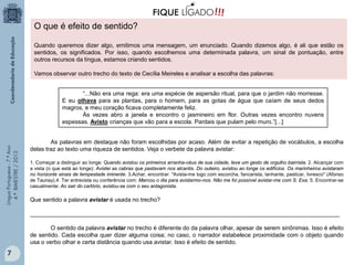 O que é efeito de sentido?
Quando queremos dizer algo, emitimos uma mensagem, um enunciado. Quando dizemos algo, é ali que estão os
sentidos, os significados. Por isso, quando escolhemos uma determinada palavra, um sinal de pontuação, entre
outros recursos da língua, estamos criando sentidos.
Vamos observar outro trecho do texto de Cecília Meireles e analisar a escolha das palavras:

Língua Portuguesa - 7.º Ano
4.º BIMESTRE / 2013

“...Não era uma rega: era uma espécie de aspersão ritual, para que o jardim não morresse.
E eu olhava para as plantas, para o homem, para as gotas de água que caíam de seus dedos
magros, e meu coração ficava completamente feliz.
Às vezes abro a janela e encontro o jasmineiro em flor. Outras vezes encontro nuvens
espessas. Avisto crianças que vão para a escola. Pardais que pulam pelo muro.”[...]

As palavras em destaque não foram escolhidas por acaso. Além de evitar a repetição de vocábulos, a escolha
delas traz ao texto uma riqueza de sentidos. Veja o verbete da palavra avistar:
1. Começar a distinguir ao longe: Quando avistou os primeiros arranha-céus de sua cidade, teve um gesto de orgulho bairrista. 2. Alcançar com
a vista (o que está ao longe): Avistei as cabras que pastavam nos alcantis. Do outeiro, avistou ao longe os edifícios. Os marinheiros avistaram
no horizonte sinais de tempestade iminente. 3.Achar, encontrar: "Avista-me logo com escorcha, fancarista, lanhante, pasticar, livresco" (Afonso
de Taunay).4. Ter entrevista ou conferência com: Marcou o dia para avistarmo-nos. Não me foi possível avistar-me com S. Exa. 5. Encontrar-se
casualmente: Ao sair do cartório, avistou-se com o seu antagonista.

Que sentido a palavra avistar é usada no trecho?
_______________________________________________________________________________________________
O sentido da palavra avistar no trecho é diferente do da palavra olhar, apesar de serem sinônimas. Isso é efeito
de sentido. Cada escolha quer dizer alguma coisa; no caso, o narrador estabelece proximidade com o objeto quando
usa o verbo olhar e certa distância quando usa avistar. Isso é efeito de sentido.

7

 