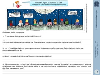 Multirio

http://www.tempreguicanao.com.br/2012/06/tiras-de-mauricio-nunes-luar.html

Observe a tirinha e responda:

Vamos ler, agora, outro texto: O luar.
Trata-se de uma tirinha bastante interessante!

2- A noite está enluarada mas parece fria. Que detalhe da imagem nos permite chegar a essa conclusão?
________________________________________________________________________________________________
3- No 1.º quadrinho da tira, a personagem reclama do lugar em que ficou sentada. Retire da tira o trecho que
comprova essa afirmação.
________________________________________________________________________________________________
4- Há um clima sentimental na tira? Como podemos perceber isso?
________________________________________________________________________________________________
________________________________________________________________________________________________
5- Há uma mensagem no texto que não está expressa claramente, mas que é possível reconhecer quando fazemos
uma leitura mais detalhada. Aqui, nessa tirinha, a lua exerce um papel importante na mensagem, mas que não está
dito. Que mensagem é essa?
________________________________________________________________________________________________
________________________________________________________________________________________________

Língua Portuguesa – 7.º Ano
4.º BIMESTRE / 2013

1- O que as personagens da tirinha estão fazendo?
________________________________________________________________________________________________

8

 