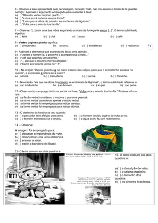 6 - Observe a tese apresentada pelo personagem, no texto; “Não, não me assiste o direito de te guardar
comigo”. Assinale o argumento empregado para sustentar a tese:
a-( ) “Dito isto, verteu copioso pranto...”.
b-( ) “e viva eu cá na terra sempre triste!”.
c-( ) “E eis que os olhos do primeiro se encheram de lágrimas.”
d-( ) “Volta para o seio da tua família”.

7 – Observe: “[...] com uma das mãos segurando a xícara de fumegante moca, [...]”. O termo sublinhado
significa:
a-( ) leite              b-( ) chá            c-( ) suco                      d-( ) café

8 - Verteu copioso pranto significa:
a-( ) arrependeu               b-( ) chorou             c-( ) entristeceu                d-( ) reclamou          2

9 - Assinale a alternativa que expressa no texto, uma opinião:
a-( ) “Aonde o homem ia, o peixinho o acompanhava a trote...”
b-( ) “Até que apanhou um peixinho.”
c-( ) “... até que o peixinho morreu afogado.”
d-( ) “Como era tocante vê-los no “17”.

10 – Na oração “Depois guardou-o no bolso traseiro das calças, para que o animalzinho sarasse no
quente”, a expressão o refere-se a quem?
a-( ) Anzol.            b-( ) Canudinho.              c-( ) Jornal.           d-( ) Peixinho.

11 - Na oração, “eis que os olhos do primeiro se encheram de lágrimas”, o termo sublinhado refere-se a:
a-( ) ao irmãozinho.            b-( ) ao homem.                 c-( ) ao pai.           d-( ) ao peixe.

12 - Observando o emprego da forma verbal na frase: “Volta para o seio da tua família.” Pode-se afirmar
que:
a-( ) a flexão verbal considerou o modo e o pronome pessoal.
b-( ) a forma verbal considerou apenas o modo verbal.
c-( ) a forma verbal foi empregada para indicar certeza.
d-( ) a forma verbal foi empregada para indicar dúvida.

13 - O desfecho da história se deu quando:
a-( ) o pescador teve afeição pelo peixe.        b-( ) o homem decidiu jogá-lo de volta ao rio.
c-( ) o homem entristeceu-se e chorou.           d-( ) a água do rio fez um redemoinho.

14 – Observe:
A imagem foi empregada para:
a-( ) destacar a importância do voto.
b-( ) demonstrar uma urna eletrônica.
c-( ) ensinar a votar.
d-( ) exibir a bandeira do Brasil.

15- O tema comum aos dois quadros é:
                                                                                    15- O tema comum aos dois
                                                                                    quadros é:


                                                                                    a-( ) a descrição de telas.
                                                                                    b-( ) o caipira brasileiro.
                                                                                    c-( ) o tamanho dos
                                                                                    quadros.
                                                                                    d-( ) os pintores brasileiros.
 