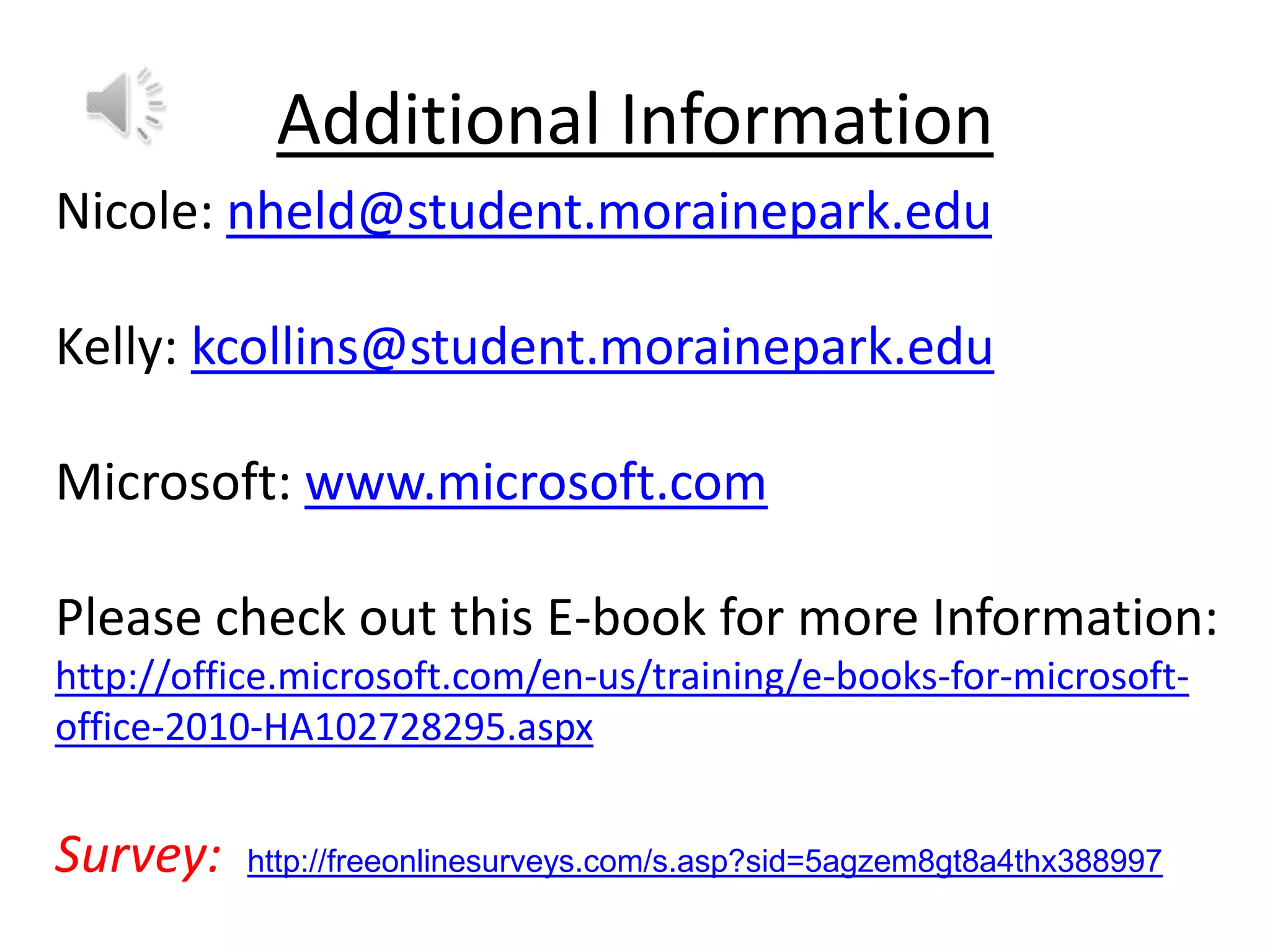 Additional Information
Nicole: nheld@student.morainepark.edu

Kelly: kcollins@student.morainepark.edu
Microsoft: www.microsoft.com
Please check out this E-book for more Information:
http://office.microsoft.com/en-us/training/e-books-for-microsoftoffice-2010-HA102728295.aspx

Survey:

http://freeonlinesurveys.com/s.asp?sid=5agzem8gt8a4thx388997

 