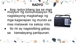 ● Ang radyo bilang isa sa mga
midyum ng komunikasyon na
naglalayong magbahagi ng
mga kaganapan ng mundo sa
mas malawak na sakop nito.
● Ito rin ay nagsisilbing gabay
sa kamalayang panlipunan.
RADYO
 