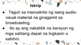 Iskrip
● Taguri sa manuskrito ng isang audio-
visual material na ginagamit sa
broadcasting.
● Ito ay ang nakatitik na bersyon ng
mga salitang dapat na bigkasin o
sabihin.
 