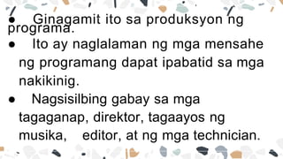 ● Ginagamit ito sa produksyon ng
programa.
● Ito ay naglalaman ng mga mensahe
ng programang dapat ipabatid sa mga
nakikinig.
● Nagsisilbing gabay sa mga
tagaganap, direktor, tagaayos ng
musika, editor, at ng mga technician.
 