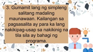 3. Gumamit lang ng simpleng
salitang madaling
maunawaan. Kailangan sa
pagsasalita ay para ka lang
nakikipag-usap sa nakikinig na
tila sila ay bahagi ng
programa.
 