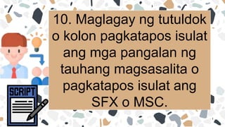 10. Maglagay ng tutuldok
o kolon pagkatapos isulat
ang mga pangalan ng
tauhang magsasalita o
pagkatapos isulat ang
SFX o MSC.
 