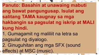 Panuto: Basahin at unawaing mabuti
ang bawat pangungusap. Isulat ang
salitang TAMA kaugnay sa mga
hakbangin sa pagsulat ng iskrip at MALI
kung hindi.
1. Gumagamit ng maliliit na letra sa
pagsulat ng diyalogo.
2. Ginuguhitan ang mga SFX (sound
effects) at MSC (music).
 