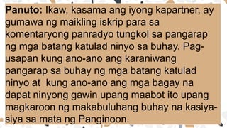 Panuto: Ikaw, kasama ang iyong kapartner, ay
gumawa ng maikling iskrip para sa
komentaryong panradyo tungkol sa pangarap
ng mga batang katulad ninyo sa buhay. Pag-
usapan kung ano-ano ang karaniwang
pangarap sa buhay ng mga batang katulad
ninyo at kung ano-ano ang mga bagay na
dapat ninyong gawin upang maabot ito upang
magkaroon ng makabuluhang buhay na kasiya-
siya sa mata ng Panginoon.
 