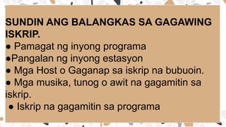 SUNDIN ANG BALANGKAS SA GAGAWING
ISKRIP.
● Pamagat ng inyong programa
●Pangalan ng inyong estasyon
● Mga Host o Gaganap sa iskrip na bubuoin.
● Mga musika, tunog o awit na gagamitin sa
iskrip.
● Iskrip na gagamitin sa programa
 