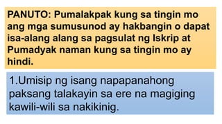 PANUTO: Pumalakpak kung sa tingin mo
ang mga sumusunod ay hakbangin o dapat
isa-alang alang sa pagsulat ng Iskrip at
Pumadyak naman kung sa tingin mo ay
hindi.
1.Umisip ng isang napapanahong
paksang talakayin sa ere na magiging
kawili-wili sa nakikinig.
 
