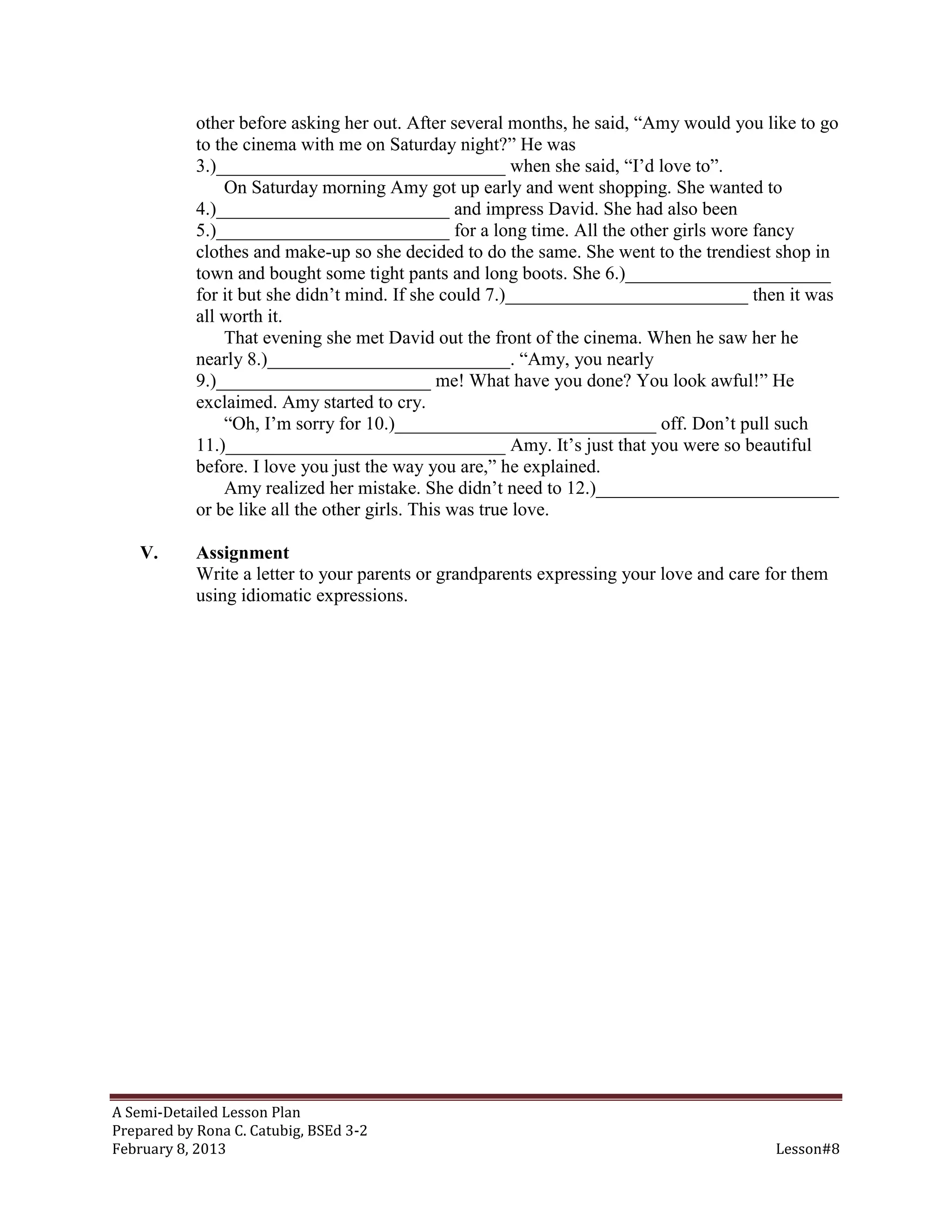 other before asking her out. After several months, he said, “Amy would you like to go
            to the cinema with me on Saturday night?” He was
            3.)_______________________________ when she said, “I’d love to”.
                On Saturday morning Amy got up early and went shopping. She wanted to
            4.)_________________________ and impress David. She had also been
            5.)_________________________ for a long time. All the other girls wore fancy
            clothes and make-up so she decided to do the same. She went to the trendiest shop in
            town and bought some tight pants and long boots. She 6.)______________________
            for it but she didn’t mind. If she could 7.)__________________________ then it was
            all worth it.
                That evening she met David out the front of the cinema. When he saw her he
            nearly 8.)__________________________. “Amy, you nearly
            9.)_______________________ me! What have you done? You look awful!” He
            exclaimed. Amy started to cry.
                “Oh, I’m sorry for 10.)____________________________ off. Don’t pull such
            11.)______________________________ Amy. It’s just that you were so beautiful
            before. I love you just the way you are,” he explained.
                Amy realized her mistake. She didn’t need to 12.)__________________________
            or be like all the other girls. This was true love.

    V.      Assignment
            Write a letter to your parents or grandparents expressing your love and care for them
            using idiomatic expressions.




A Semi-Detailed Lesson Plan
Prepared by Rona C. Catubig, BSEd 3-2
February 8, 2013                                                                         Lesson#8
 