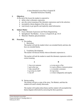 A Semi-Detailed Lesson Plan in English III
                                  Remedial Instruction: Reading

    I.      Objectives
            At the end of the lesson the student is expected to:
                    define what is idiomatic expression;
                    give the correct meaning of the idiomatic expressions used in the selection;
                    accomplish a theme diagram of the story; and;
                    read closely to get specific and implicitly stated information

    II.     Subject Matter
                  Focus: Idiomatic Expression and Theme Diagramming
                  Springboard: The Blanket, Avenues in English III, pp. 34-35
                  Materials: Handout, ppt presentation

    III.    Procedure
                  A. Pre-reading
                      1. Motivation
                      The teacher will ask the student what is an extended family and does she
                      have an extended family.

                        2. Vocabulary Development
                        The teacher will discuss briefly what an idiomatic expression is.

                        The teacher will ask the student to match the idiomatic expression with its
                        correct meaning.

                                        A                                    B

                              1. fuss over someone              a. to run away or flee
                              2. get in the way                 b. to give effusive, insincere praise
                              3. take oneself off               c. to consider a nuisance
                              4. go away in a huff              d. to go away
                              5. run off                        e. to leave indignantly and angrily



                    B. During reading
                       The teacher will give a copy of the story, The Blanket, and then the
                       student will read it silently afterwards.

                        The teacher will explain about theme and the student will accomplish the
                        theme diagram afterwards by answering the three questions.



A Semi-Detailed Lesson Plan
Prepared by Rona C. Catubig, BSEd 3-2
February 8, 2013                                                                            Lesson#8
 