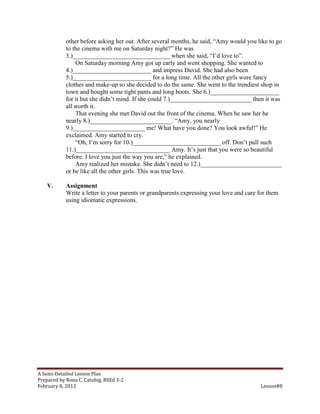 other before asking her out. After several months, he said, “Amy would you like to go
            to the cinema with me on Saturday night?” He was
            3.)_______________________________ when she said, “I’d love to”.
                On Saturday morning Amy got up early and went shopping. She wanted to
            4.)_________________________ and impress David. She had also been
            5.)_________________________ for a long time. All the other girls wore fancy
            clothes and make-up so she decided to do the same. She went to the trendiest shop in
            town and bought some tight pants and long boots. She 6.)______________________
            for it but she didn’t mind. If she could 7.)__________________________ then it was
            all worth it.
                That evening she met David out the front of the cinema. When he saw her he
            nearly 8.)__________________________. “Amy, you nearly
            9.)_______________________ me! What have you done? You look awful!” He
            exclaimed. Amy started to cry.
                “Oh, I’m sorry for 10.)____________________________ off. Don’t pull such
            11.)______________________________ Amy. It’s just that you were so beautiful
            before. I love you just the way you are,” he explained.
                Amy realized her mistake. She didn’t need to 12.)__________________________
            or be like all the other girls. This was true love.

    V.      Assignment
            Write a letter to your parents or grandparents expressing your love and care for them
            using idiomatic expressions.




A Semi-Detailed Lesson Plan
Prepared by Rona C. Catubig, BSEd 3-2
February 8, 2013                                                                         Lesson#8
 