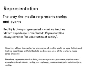Representation The way the media re-presents stories and events Reality is always represented - what we treat as 'direct' experience is 'mediated'. Representation always involves 'the construction of reality'.  However, without the media, our perception of reality would be very limited, and that we need these artificial texts to mediate our view of the world, to make sense of reality.  Therefore representation is a fluid, two-way process: producers position a text somewhere in relation to reality and audiences assess a text on its relationship to reality.  