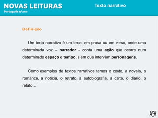 Definição
Um texto narrativo é um texto, em prosa ou em verso, onde uma
determinada voz – narrador – conta uma ação que ocorre num
determinado espaço e tempo, e em que intervêm personagens.
Como exemplos de textos narrativos temos o conto, a novela, o
romance, a notícia, o retrato, a autobiografia, a carta, o diário, o
relato…
Texto narrativo
 
