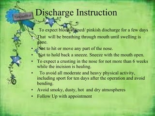 Discharge Instruction
•
•
•
•
•
•
•
•

To expect blood stained/ pinkish discharge for a few days
That will be breathing through mouth until swelling is
gone.
Not to hit or move any part of the nose.
Not to hold back a sneeze. Sneeze with the mouth open.
To expect a crusting in the nose for not more than 6 weeks
while the incision is healing.
To avoid all moderate and heavy physical activity,
including sport for ten days after the operation and avoid
bending.
Avoid smoky, dusty, hot and dry atmospheres
Follow Up with appointment

 