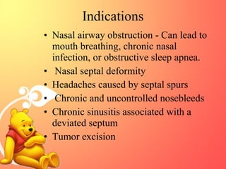 Indications
• Nasal airway obstruction - Can lead to
mouth breathing, chronic nasal
infection, or obstructive sleep apnea.
• Nasal septal deformity
• Headaches caused by septal spurs
• Chronic and uncontrolled nosebleeds
• Chronic sinusitis associated with a
deviated septum
• Tumor excision

 