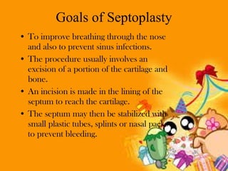 Goals of Septoplasty
• To improve breathing through the nose
and also to prevent sinus infections.
• The procedure usually involves an
excision of a portion of the cartilage and
bone.
• An incision is made in the lining of the
septum to reach the cartilage.
• The septum may then be stabilized with
small plastic tubes, splints or nasal packs
to prevent bleeding.

 