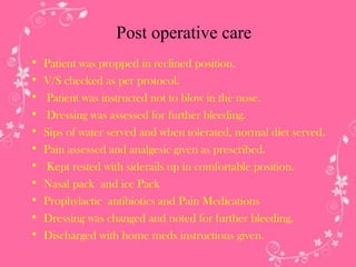 Post operative care
•
•
•
•
•
•
•
•
•
•
•

Patient was propped in reclined position.
V/S checked as per protocol.
Patient was instructed not to blow in the nose.
Dressing was assessed for further bleeding.
Sips of water served and when tolerated, normal diet served.
Pain assessed and analgesic given as prescribed.
Kept rested with siderails up in comfortable position.
Nasal pack and ice Pack
Prophylactic antibiotics and Pain Medications
Dressing was changed and noted for further bleeding.
Discharged with home meds instructions given.

 