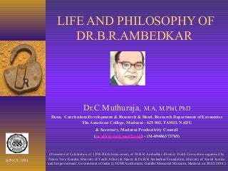 LIFE AND PHILOSOPHY OF
DR.B.R.AMBEDKAR
Dr.C.Muthuraja, M.A, M.Phil, PhD
Dean, Curriculum Development & Research & Head, Research Department of Economics
The American College, Madurai - 625 002, TAMIL NADU
& Secretary, Madurai Productivity Council
(cmuthuraja@gmail.com) - (M-09486373765)
(Presented at Celebration of 125th Birth Anniversary of Dr.B.R.Ambedkar -District Youth Convention organised by
Nehru Yuva Kendra, Ministry of Youth Affairs & Sports & Dr.B.R.Ambedkar Foundation, Ministry of Social Justice
and Empowerment, Government of India @ IGSR Auditorium, Gandhi Memorial Museum, Madurai on 20.02.2016 )
SINCE 1881
 