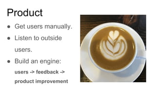 Product
● Get users manually.
● Listen to outside
users.
● Build an engine:
users -> feedback ->
product improvement
 