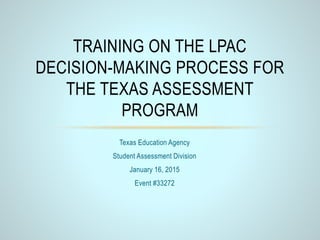 Texas Education Agency
Student Assessment Division
January 16, 2015
Event #33272
TRAINING ON THE LPAC
DECISION-MAKING PROCESS FOR
THE TEXAS ASSESSMENT
PROGRAM
 