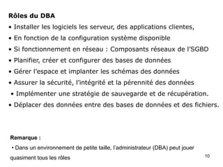 10
Rôles du DBA
• Installer les logiciels les serveur, des applications clientes,
• En fonction de la configuration système disponible
• Si fonctionnement en réseau : Composants réseaux de l’SGBD
• Planifier, créer et configurer des bases de données
• Gérer l’espace et implanter les schémas des données
• Assurer la sécurité, l’intégrité et la pérennité des données
• Implémenter une stratégie de sauvegarde et de récupération.
• Déplacer des données entre des bases de données et des fichiers.
Remarque :
• Dans un environnement de petite taille, l’administrateur (DBA) peut jouer
quasiment tous les rôles
 