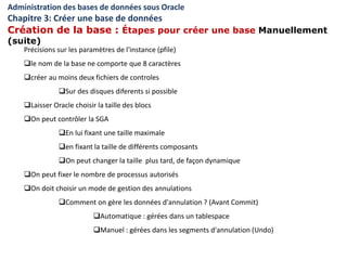Précisions sur les paramètres de l'instance (pfile)
le nom de la base ne comporte que 8 caractères
créer au moins deux fichiers de controles
Sur des disques diferents si possible
Laisser Oracle choisir la taille des blocs
On peut contrôler la SGA
En lui fixant une taille maximale
en fixant la taille de différents composants
On peut changer la taille plus tard, de façon dynamique
On peut fixer le nombre de processus autorisés
On doit choisir un mode de gestion des annulations
Comment on gère les données d'annulation ? (Avant Commit)
Automatique : gérées dans un tablespace
Manuel : gérées dans les segments d'annulation (Undo)
Administration des bases de données sous Oracle
Chapitre 3: Créer une base de données
Création de la base : Étapes pour créer une base Manuellement
(suite)
 