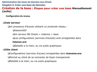 Cote serveur
Un processus d‘écoute utilisant un protocole réseau :
listenerSID
Un serveur BD Oracle = instance + base
Les configurations (services d‘écoute) sont enregistrées dans
listener.ora
Éditable a la main, ou via outils graphiques
Côte client
Configurations (services d'acces) enregistrées dans tnsname.ora
Permet au client de se connecter de façon transparente
Éditable a la main, ou via outils graphiques
Configuration du reseau
Administration des bases de données sous Oracle
Chapitre 3: Créer une base de données
Création de la base : Étapes pour créer une base Manuellement
(suite)
 