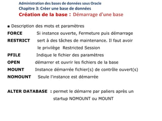 ■ Description des mots et paramètres
FORCE Si instance ouverte, Fermeture puis démarrage
RESTRICT sert à des tâches de maintenance. Il faut avoir
le privilège Restricted Session
PFILE Indique le fichier des paramètres
OPEN démarrer et ouvrir les fichiers de la base
MOUNT Instance démarrée fichier(s) de contrôle ouvert(s)
NOMOUNT Seule l'instance est démarrée
ALTER DATABASE : permet le démarre par paliers après un
startup NOMOUNT ou MOUNT
Administration des bases de données sous Oracle
Chapitre 3: Créer une base de données
Création de la base : Démarrage d'une base
 
