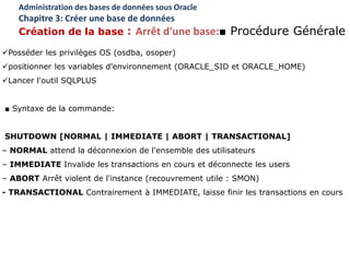 Posséder les privilèges OS (osdba, osoper)
positionner les variables d'environnement (ORACLE_SID et ORACLE_HOME)
Lancer l'outil SQLPLUS
■ Syntaxe de la commande:
SHUTDOWN [NORMAL | IMMEDIATE | ABORT | TRANSACTIONAL]
– NORMAL attend la déconnexion de l'ensemble des utilisateurs
– IMMEDIATE Invalide les transactions en cours et déconnecte les users
– ABORT Arrêt violent de l'instance (recouvrement utile : SMON)
- TRANSACTIONAL Contrairement à IMMEDIATE, laisse finir les transactions en cours
Administration des bases de données sous Oracle
Chapitre 3: Créer une base de données
Création de la base : Arrêt d'une base:■ Procédure Générale
 