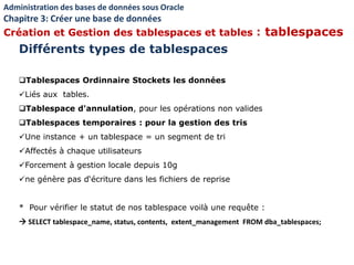 Tablespaces Ordinnaire Stockets les données
Liés aux tables.
Tablespace d'annulation, pour les opérations non valides
Tablespaces temporaires : pour la gestion des tris
Une instance + un tablespace = un segment de tri
Affectés à chaque utilisateurs
Forcement à gestion locale depuis 10g
ne génère pas d‘écriture dans les fichiers de reprise
* Pour vérifier le statut de nos tablespace voilà une requête :
 SELECT tablespace_name, status, contents, extent_management FROM dba_tablespaces;
Différents types de tablespaces
Administration des bases de données sous Oracle
Chapitre 3: Créer une base de données
Création et Gestion des tablespaces et tables : tablespaces
 