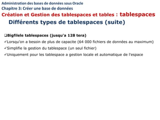 Bigfilele tablespaces (jusqu'a 128 tera)
Lorsqu'on a besoin de plus de capacite (64 000 fichiers de données au maximum)
Simplifie la gestion du tablespace (un seul fichier)
Uniquement pour les tablespace a gestion locale et automatique de l'espace
Différents types de tablespaces (suite)
Administration des bases de données sous Oracle
Chapitre 3: Créer une base de données
Création et Gestion des tablespaces et tables : tablespaces
 