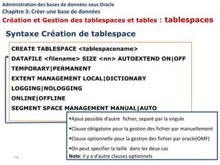 CREATE TABLESPACE <tablespacename>
DATAFILE <filename> SIZE <nn> AUTOEXTEND ON|OFF
TEMPORARY|PERMANENT
EXTENT MANAGEMENT LOCAL|DICTIONARY
LOGGING|NOLOGGING
ONLINE|OFFLINE
SEGMENT SPACE MANAGEMENT MANUAL|AUTO
113
Ajout possible d’autre fichier, separé par la virgule
Clause obligatoire pour la gestion des fichier par manuellement
Clause optionnelle pour la gestion des fichier par oracle(OMF)
On peut specifier la taille dans les deux cas
Note: il y a d’autre clauses optionnels
Syntaxe Création de tablespace
Administration des bases de données sous Oracle
Chapitre 3: Créer une base de données
Création et Gestion des tablespaces et tables : tablespaces
 