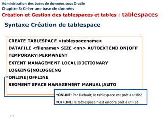 CREATE TABLESPACE <tablespacename>
DATAFILE <filename> SIZE <nn> AUTOEXTEND ON|OFF
TEMPORARY|PERMANENT
EXTENT MANAGEMENT LOCAL|DICTIONARY
LOGGING|NOLOGGING
ONLINE|OFFLINE
SEGMENT SPACE MANAGEMENT MANUAL|AUTO
117
ONLINE: Par Default; le tablespace est prét à utilisé
OFFLINE: le tablespace n’est encore prét à utilisé
Syntaxe Création de tablespace
Administration des bases de données sous Oracle
Chapitre 3: Créer une base de données
Création et Gestion des tablespaces et tables : tablespaces
 