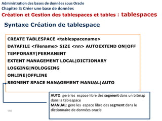 CREATE TABLESPACE <tablespacename>
DATAFILE <filename> SIZE <nn> AUTOEXTEND ON|OFF
TEMPORARY|PERMANENT
EXTENT MANAGEMENT LOCAL|DICTIONARY
LOGGING|NOLOGGING
ONLINE|OFFLINE
SEGMENT SPACE MANAGEMENT MANUAL|AUTO
118
AUTO: gere les espace libre des segment dans un bitmap
dans la tablespace
MANUAL: gere les espace libre des segment dans le
dictionnaire de données oracle
Syntaxe Création de tablespace
Administration des bases de données sous Oracle
Chapitre 3: Créer une base de données
Création et Gestion des tablespaces et tables : tablespaces
 