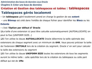 – Un tablespace géré localement prend en charge la gestion de ses extent
– une Bitmap est créé dans l'entête de chaque fichier pour identifier les Blocs ou les
Extents
– c’est l’Option par défaut d’ Oracle
La taille d’une extension ici peut être calculée automatiquement (AUTOALLOCATE) on
peut la fixe (UNIFORM SIZE…)
Si l'on utilise la clause AUTOALLOCATE Oracle détermine la taille optimale des
extensions de chaque segment avec un minimum de 64K. Vous pouvez préciser la taille
de l’extension INITIALE lors de la création du segment. Oracle s’ en sert pour calculer
la taille des extensions du segment
Si l'on utilise la clause UNIFORM SIZE toutes les extensions de tous les segments
auront la même taille : celle spécifiée lors de la création du tablespace ou celle part
défaut qui est de 1Mo
Tablespaces gérés localemnt
Administration des bases de données sous Oracle
Chapitre 3: Créer une base de données
Création et Gestion des tablespaces et tables : tablespaces
 