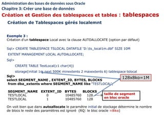 Exemple 3 :
Création d'un tablespace Local avec la clause AUTOALLOCATE (option par défaut)
Sql> CREATE TABLESPACE TSLOCAL DATAFILE ‘D:ts_local1m.dbf' SIZE 10M
EXTENT MANAGEMENT LOCAL AUTOALLOCATE;
Sql>
CREATE TABLE TestLocal(c1 char(4))
storage(initial 1m next 500K minextents 2 maxextents 6) tablespace tslocal
Sql>
select SEGMENT_NAME , EXTENT_ID, BYTES, BLOCKS
from dba_extents where SEGMENT_NAME like ‘TESTLOCAL’;
SEGMENT_NAME EXTENT_ID BYTES BLOCKS
TESTLOCAL 0 10485760 128 ---
TESTLOCAL 1 10485760 128
On voit bien que dans autoallocate le paramètre initial de stockage détermine le nombre
de blocs le reste des paramètres est ignoré (RQ: le bloc oracle =8ko)
Administration des bases de données sous Oracle
Chapitre 3: Créer une base de données
Création et Gestion des tablespaces et tables : tablespaces
Création de Tablespaces gérés localemnt
taille de segment
en bloc oracle
128x8ko=1M
 