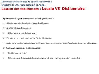 1) Tablespaces à gestion locale des extents (par défaut !)
 Gère la mémoire locallement avec des bitmaps
 Améliore les performances
 Allège les accès au dictionnaire
 Permet le choix automatique de l’unité d’extention
 Autorise la gestion automatique de l’espace dans les segments peut s’appliquer à tous les tablespaces
2) Tablespaces gérer par le dictionnaires
 Gestion plus précise
 Nécessite une fusion périodique des extents libres ( défragmentation manuelle)
Administration des bases de données sous Oracle
Chapitre 3: Créer une base de données
Gestion des tablespaces : Locale VS Dictionnaire
 