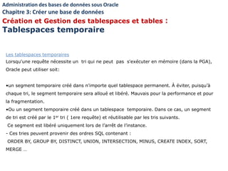 Les tablespaces temporaires
Lorsqu'une requête nécessite un tri qui ne peut pas s'exécuter en mémoire (dans la PGA),
Oracle peut utiliser soit:
•un segment temporaire créé dans n'importe quel tablespace permanent. À éviter, puisqu’à
chaque tri, le segment temporaire sera alloué et libéré. Mauvais pour la performance et pour
la fragmentation.
•Ou un segment temporaire créé dans un tablespace temporaire. Dans ce cas, un segment
de tri est créé par le 1er tri ( 1ere requête) et réutilisable par les tris suivants.
Ce segment est libéré uniquement lors de l’arrêt de l’instance.
- Ces tries peuvent provenir des ordres SQL contenant :
ORDER BY, GROUP BY, DISTINCT, UNION, INTERSECTION, MINUS, CREATE INDEX, SORT,
MERGE …
Administration des bases de données sous Oracle
Chapitre 3: Créer une base de données
Création et Gestion des tablespaces et tables :
Tablespaces temporaire
 