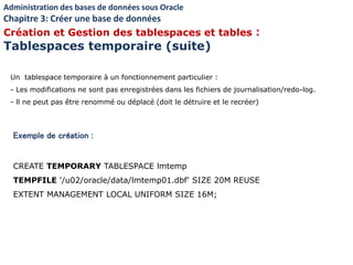 Exemple de création :
CREATE TEMPORARY TABLESPACE lmtemp
TEMPFILE '/u02/oracle/data/lmtemp01.dbf' SIZE 20M REUSE
EXTENT MANAGEMENT LOCAL UNIFORM SIZE 16M;
Un tablespace temporaire à un fonctionnement particulier :
- Les modifications ne sont pas enregistrées dans les fichiers de journalisation/redo-log.
- ll ne peut pas être renommé ou déplacé (doit le détruire et le recréer)
Administration des bases de données sous Oracle
Chapitre 3: Créer une base de données
Création et Gestion des tablespaces et tables :
Tablespaces temporaire (suite)
 